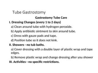 Tube Gastrostomy
Gastrostomy Tube Care
I. Dressing Changes (every 1 to 2 days)
a) Clean around tube with hydrogen peroxide.
b) Apply antibiotic ointment to skin around tube.
c) Dress with gauze pads and tape.
d) Position tube so it does not kink.
II. Showers - no tub baths.
a) Cover dressing with a double layer of plastic wrap and tape
edges.
b) Remove plastic wrap and change dressing after you shower
III. Activities - no specific restrictions.
 