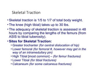 Skeletal Traction
• Skeletal traction is 1/5 to 1/7 of total body weight.
• The knee (high tibial) takes up to 30 lbs.
• The adequacy of skeletal traction is assessed in 48
hours by comparing the lengths of the femurs (from
ASIS to tibial tuberosity).
• Sites for Skeletal Traction:
• Greater trochanter (for central dislocation of hip)
• Lower femoral (for femoral #, however may get in the
way of an intramedullary pin)
• High Tibial [most common] – (for femur fractures)
• Lower Tibial (for tibial fractures)
• Calcaneum (for some calcaneus fractures)
 