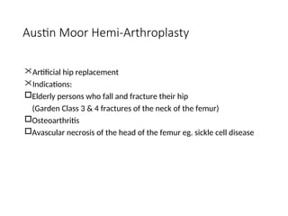 Austin Moor Hemi-Arthroplasty
Artificial hip replacement
Indications:
Elderly persons who fall and fracture their hip
(Garden Class 3 & 4 fractures of the neck of the femur)
Osteoarthritis
Avascular necrosis of the head of the femur eg. sickle cell disease
 