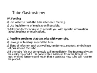 Tube Gastrostomy
IV. Feeding
a) Use water to flush the tube after each feeding.
b) Use liquid forms of medication if possible.
c) Ask your doctor or nurse to provide you with specific information
about feedings or medications.
V. Possible problems that can arise with your tube.
a) Leakage of feedings around the tube.
b) Signs of infection such as swelling, tenderness, redness, or drainage
of pus around the tube.
c) If the tube falls out completely call immediately. The tube usually can
be easily replaced if it is done within 24 hours from the time it fell
out. Waiting longer could mean that a separate new tube will have to
be placed.
 