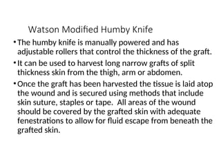 Watson Modified Humby Knife
•The humby knife is manually powered and has
adjustable rollers that control the thickness of the graft.
•It can be used to harvest long narrow grafts of split
thickness skin from the thigh, arm or abdomen.
•Once the graft has been harvested the tissue is laid atop
the wound and is secured using methods that include
skin suture, staples or tape. All areas of the wound
should be covered by the grafted skin with adequate
fenestrations to allow for fluid escape from beneath the
grafted skin.
 