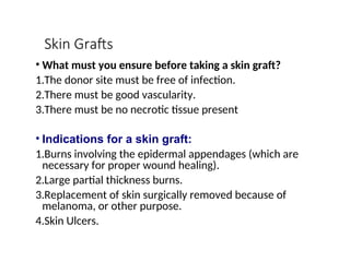 Skin Grafts
• What must you ensure before taking a skin graft?
1.The donor site must be free of infection.
2.There must be good vascularity.
3.There must be no necrotic tissue present
• Indications for a skin graft:
1.Burns involving the epidermal appendages (which are
necessary for proper wound healing).
2.Large partial thickness burns.
3.Replacement of skin surgically removed because of
melanoma, or other purpose.
4.Skin Ulcers.
 
