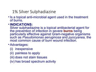1% Silver Sulphadiazine
• Is a topical anti-microbial agent used in the treatment
of burns.
• INDICATIONS:
Silver sulphadiazine is a topical antibacterial agent for
the prevention of infection in severe burns being
particularly effective against Gram-negative organisms
such as Pseudomonas aeruginosa and pyocyanea, the
most common cause of burn wound infection.
• Advantages:
(i) inexpensive
(ii) painless to apply
(iii) does not stain tissues
(iv) has broad spectrum activity
 