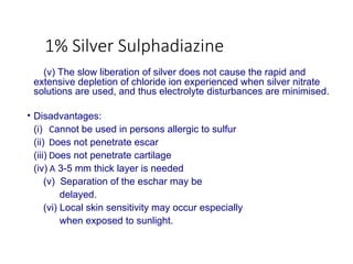 1% Silver Sulphadiazine
(v) The slow liberation of silver does not cause the rapid and
extensive depletion of chloride ion experienced when silver nitrate
solutions are used, and thus electrolyte disturbances are minimised.
• Disadvantages:
(i) Cannot be used in persons allergic to sulfur
(ii) Does not penetrate escar
(iii) Does not penetrate cartilage
(iv) A 3-5 mm thick layer is needed
(v) Separation of the eschar may be
delayed.
(vi) Local skin sensitivity may occur especially
when exposed to sunlight.
 