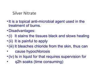 Silver Nitrate
•It is a topical anti-microbial agent used in the
treatment of burns.
•Disadvantages:
•(i) It stains the tissues black and slows healing
•(ii) It is painful to apply
•(iii) It bleaches chloride from the skin, thus can
• cause hypochlorosis
•(iv) Is in liquid for that requires supervision for
• q2h soaks (time consuming)
 