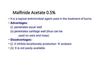 Malfinide Acetate 0.5%
• It is a topical antimicrobial agent used in the treatment of burns.
• Advantages:
(i) penetrates escar well
(ii) penetrates cartilage well (thus can be
used on ears and nose)
• Disadvantages:
• (i) It inhibits bicarbonate production  acidosis
• (ii) It is not easily available
 