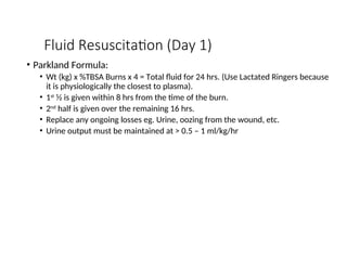 Fluid Resuscitation (Day 1)
• Parkland Formula:
• Wt (kg) x %TBSA Burns x 4 = Total fluid for 24 hrs. (Use Lactated Ringers because
it is physiologically the closest to plasma).
• 1st
½ is given within 8 hrs from the time of the burn.
• 2nd
half is given over the remaining 16 hrs.
• Replace any ongoing losses eg. Urine, oozing from the wound, etc.
• Urine output must be maintained at > 0.5 – 1 ml/kg/hr
 