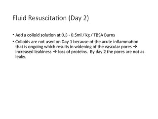 Fluid Resuscitation (Day 2)
• Add a colloid solution at 0.3 - 0.5ml / kg / TBSA Burns
• Colloids are not used on Day 1 because of the acute inflammation
that is ongoing which results in widening of the vascular pores 
increased leakiness  loss of proteins. By day 2 the pores are not as
leaky.
 