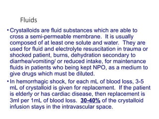 Fluids
• Crystalloids are fluid substances which are able to
cross a semi-permeable membrane. It is usually
composed of at least one solute and water. They are
used for fluid and electrolyte resuscitation in trauma or
shocked patient, burns, dehydration secondary to
diarrhea/vomiting/ or reduced intake, for maintenance
fluids in patients who being kept NPO, as a medium to
give drugs which must be diluted.
• In hemorrhagic shock, for each mL of blood loss, 3-5
mL of crystalloid is given for replacement. If the patient
is elderly or has cardiac disease, then replacement is
3ml per 1mL of blood loss. 30-40% of the crystalloid
infusion stays in the intravascular space.
 