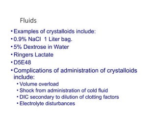 Fluids
• Examples of crystalloids include:
• 0.9% NaCl 1 Liter bag.
• 5% Dextrose in Water
• Ringers Lactate
• D5E48
•Complications of administration of crystalloids
include:
• Volume overload
• Shock from administration of cold fluid
• DIC secondary to dilution of clotting factors
• Electrolyte disturbances
 