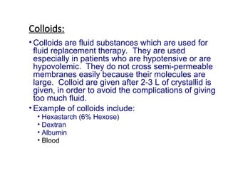 Colloids:
• Colloids are fluid substances which are used for
fluid replacement therapy. They are used
especially in patients who are hypotensive or are
hypovolemic. They do not cross semi-permeable
membranes easily because their molecules are
large. Colloid are given after 2-3 L of crystallid is
given, in order to avoid the complications of giving
too much fluid.
• Example of colloids include:
• Hexastarch (6% Hexose)
• Dextran
• Albumin
• Blood
 