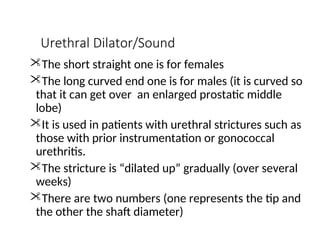Urethral Dilator/Sound
The short straight one is for females
The long curved end one is for males (it is curved so
that it can get over an enlarged prostatic middle
lobe)
It is used in patients with urethral strictures such as
those with prior instrumentation or gonococcal
urethritis.
The stricture is “dilated up” gradually (over several
weeks)
There are two numbers (one represents the tip and
the other the shaft diameter)
 
