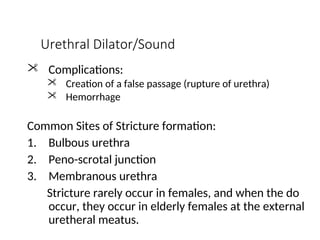 Urethral Dilator/Sound
 Complications:
 Creation of a false passage (rupture of urethra)
 Hemorrhage
Common Sites of Stricture formation:
1. Bulbous urethra
2. Peno-scrotal junction
3. Membranous urethra
Stricture rarely occur in females, and when the do
occur, they occur in elderly females at the external
uretheral meatus.
 