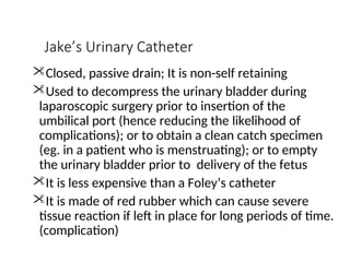 Jake’s Urinary Catheter
Closed, passive drain; It is non-self retaining
Used to decompress the urinary bladder during
laparoscopic surgery prior to insertion of the
umbilical port (hence reducing the likelihood of
complications); or to obtain a clean catch specimen
(eg. in a patient who is menstruating); or to empty
the urinary bladder prior to delivery of the fetus
It is less expensive than a Foley’s catheter
It is made of red rubber which can cause severe
tissue reaction if left in place for long periods of time.
(complication)
 