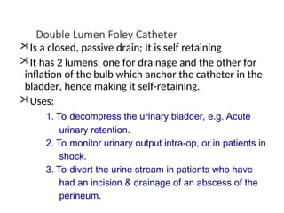 Double Lumen Foley Catheter
Is a closed, passive drain; It is self retaining
It has 2 lumens, one for drainage and the other for
inflation of the bulb which anchor the catheter in the
bladder, hence making it self-retaining.
Uses:
1. To decompress the urinary bladder, e.g. Acute
urinary retention.
2. To monitor urinary output intra-op, or in patients in
shock.
3. To divert the urine stream in patients who have
had an incision & drainage of an abscess of the
perineum.
 