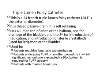 Triple Lumen Foley Catheter
This is a 24 french triple lumen foley catheter (24 F is
the external diameter).
It is closed passive drain; It is self retaining
Has a lumen for inflation of the balloon, one for
drainage of the bladder, and the 3rd
for introduction of
medication, and introduction of sterile crystalloids
(used for irrigation of the bladder.
Used in:
Patients requiring long-term catheterization
Patients undergoing TURP or an other procedure in which
significant hemorrhage is expected (a 30cc balloon is
required for TURP surgery)
Patients with massive hematuria
 