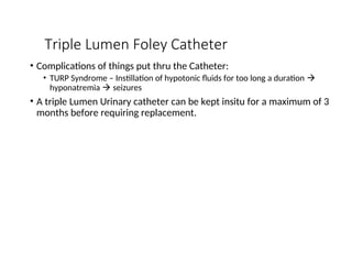 Triple Lumen Foley Catheter
• Complications of things put thru the Catheter:
• TURP Syndrome – Instillation of hypotonic fluids for too long a duration 
hyponatremia  seizures
• A triple Lumen Urinary catheter can be kept insitu for a maximum of 3
months before requiring replacement.
 