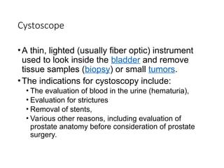 Cystoscope
•A thin, lighted (usually fiber optic) instrument
used to look inside the bladder and remove
tissue samples (biopsy) or small tumors.
•The indications for cystoscopy include:
• The evaluation of blood in the urine (hematuria),
• Evaluation for strictures
• Removal of stents,
• Various other reasons, including evaluation of
prostate anatomy before consideration of prostate
surgery.
 