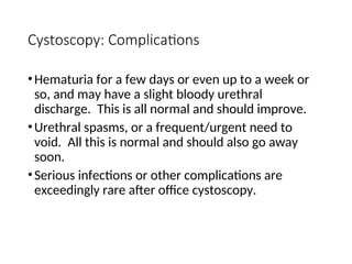 Cystoscopy: Complications
•Hematuria for a few days or even up to a week or
so, and may have a slight bloody urethral
discharge. This is all normal and should improve.
•Urethral spasms, or a frequent/urgent need to
void. All this is normal and should also go away
soon.
•Serious infections or other complications are
exceedingly rare after office cystoscopy.
 