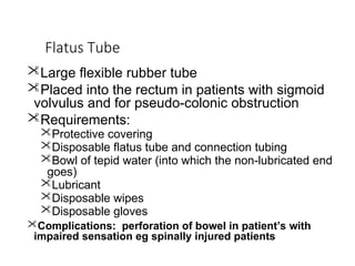 Flatus Tube
Large flexible rubber tube
Placed into the rectum in patients with sigmoid
volvulus and for pseudo-colonic obstruction
Requirements:
Protective covering
Disposable flatus tube and connection tubing
Bowl of tepid water (into which the non-lubricated end
goes)
Lubricant
Disposable wipes
Disposable gloves
Complications: perforation of bowel in patient’s with
impaired sensation eg spinally injured patients
 