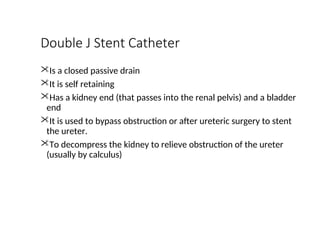 Double J Stent Catheter
Is a closed passive drain
It is self retaining
Has a kidney end (that passes into the renal pelvis) and a bladder
end
It is used to bypass obstruction or after ureteric surgery to stent
the ureter.
To decompress the kidney to relieve obstruction of the ureter
(usually by calculus)
 