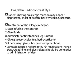 Urograffin Radiocontrast Dye
Patients having an allergic reaction may appear
diaphoretic, short of breath, have wheezing, urticaria.
Treatment of the allergic reaction:
1.Stop infusing the contrast
2.Give fluids
3.Administer antihistamines (eg Piriton)
4.Give glucocorticoids (eg. hydrocortisone)
5.If necessary, give subcutaneous epinephrine.
•Contrast induced nephropathy  renal failure (hence
BUN, Creatinine and Electrolytes should be done prior
to administration of dye)
 