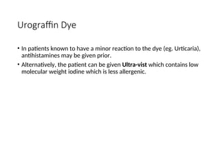 Urograffin Dye
• In patients known to have a minor reaction to the dye (eg. Urticaria),
antihistamines may be given prior.
• Alternatively, the patient can be given Ultra-vist which contains low
molecular weight iodine which is less allergenic.
 
