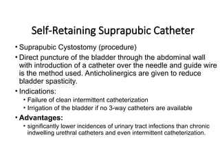 Self-Retaining Suprapubic Catheter
• Suprapubic Cystostomy (procedure)
• Direct puncture of the bladder through the abdominal wall
with introduction of a catheter over the needle and guide wire
is the method used. Anticholinergics are given to reduce
bladder spasticity.
• Indications:
• Failure of clean intermittent catheterization
• Irrigation of the bladder if no 3-way catheters are available
• Advantages:
• significantly lower incidences of urinary tract infections than chronic
indwelling urethral catheters and even intermittent catheterization.
 