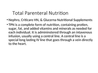 Total Parenteral Nutrition
• Nephro, Criticare HN, & Glucerna Nutritional Supplements
• TPN is a complete form of nutrition, containing protien,
sugar, fat, and added vitamins and minerals as needed for
each individual. It is admininstered through an intavenous
infusion, usually using a central line. A central line is a
special long lasting IV line that goes through a vein directly
to the heart.
 
