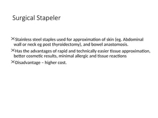 Surgical Stapeler
Stainless steel staples used for approximation of skin (eg. Abdominal
wall or neck eg post thyroidectomy), and bowel anastomosis.
Has the advantages of rapid and technically easier tissue approximation,
better cosmetic results, minimal allergic and tissue reactions
Disadvantage – higher cost.
 