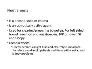 Fleet Enema
•Is a phosho-sodium enema
•Is an osmotically active agent
•Used for clearing/preparing bowel eg. For left sided
bowel resection and anastomosis, IVP or lower GI
endoscopy.
•Complications:
• Elderly persons can get fluid and electrolyte imbalance,
therefore avoid in old patients and those with cardiac and
kidney problems
 