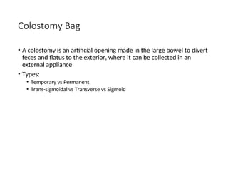 Colostomy Bag
• A colostomy is an artificial opening made in the large bowel to divert
feces and flatus to the exterior, where it can be collected in an
external appliance
• Types:
• Temporary vs Permanent
• Trans-sigmoidal vs Transverse vs Sigmoid
 