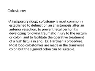 Colostomy
•A temporary (loop) colostomy is most commonly
established to defunction an anastomosis after an
anterior resection, to prevent fecal peritonitis
developing following traumatic injury to the rectum
or colon, and to facilitate the operative treatment
of a high fistula in ano. Eg. Hartman’s procedure.
Most loop colostomies are made in the transverse
colon but the sigmoid colon can be suitable.
 