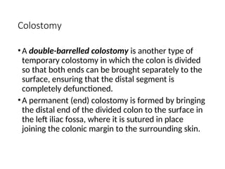 Colostomy
•A double-barrelled colostomy is another type of
temporary colostomy in which the colon is divided
so that both ends can be brought separately to the
surface, ensuring that the distal segment is
completely defunctioned.
•A permanent (end) colostomy is formed by bringing
the distal end of the divided colon to the surface in
the left iliac fossa, where it is sutured in place
joining the colonic margin to the surrounding skin.
 