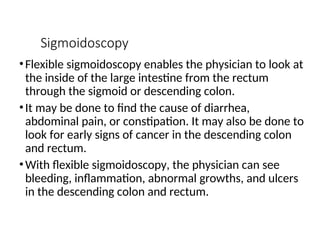 Sigmoidoscopy
•Flexible sigmoidoscopy enables the physician to look at
the inside of the large intestine from the rectum
through the sigmoid or descending colon.
•It may be done to find the cause of diarrhea,
abdominal pain, or constipation. It may also be done to
look for early signs of cancer in the descending colon
and rectum.
•With flexible sigmoidoscopy, the physician can see
bleeding, inflammation, abnormal growths, and ulcers
in the descending colon and rectum.
 