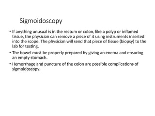 Sigmoidoscopy
• If anything unusual is in the rectum or colon, like a polyp or inflamed
tissue, the physician can remove a piece of it using instruments inserted
into the scope. The physician will send that piece of tissue (biopsy) to the
lab for testing.
• The bowel must be properly prepared by giving an enema and ensuring
an empty stomach.
• Hemorrhage and puncture of the colon are possible complications of
sigmoidoscopy.
 