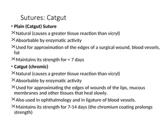 Sutures: Catgut
• Plain (Catgut) Suture
Natural (causes a greater tissue reaction than vicryl)
Absorbable by enzymatic activity
Used for approximation of the edges of a surgical wound, blood vessels,
fat
Maintains its strength for < 7 days
• Catgut (chromic)
Natural (causes a greater tissue reaction than vicryl)
Absorbable by enzymatic activity
Used for approximating the edges of wounds of the lips, mucous
membranes and other tissues that heal slowly.
Also used in ophthalmology and in ligature of blood vessels.
Maintains its strength for 7-14 days (the chromium coating prolongs
strength)
 