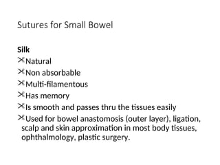 Sutures for Small Bowel
Silk
Natural
Non absorbable
Multi-filamentous
Has memory
Is smooth and passes thru the tissues easily
Used for bowel anastomosis (outer layer), ligation,
scalp and skin approximation in most body tissues,
ophthalmology, plastic surgery.
 