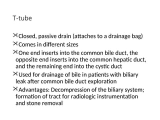 T-tube
Closed, passive drain (attaches to a drainage bag)
Comes in different sizes
One end inserts into the common bile duct, the
opposite end inserts into the common hepatic duct,
and the remaining end into the cystic duct
Used for drainage of bile in patients with biliary
leak after common bile duct exploration
Advantages: Decompression of the biliary system;
formation of tract for radiologic instrumentation
and stone removal
 