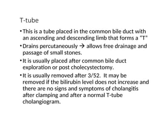 T-tube
•This is a tube placed in the common bile duct with
an ascending and descending limb that forms a “T”
•Drains percutaneously  allows free drainage and
passage of small stones.
•It is usually placed after common bile duct
exploration or post cholecystectomy.
•It is usually removed after 3/52. It may be
removed if the bilirubin level does not increase and
there are no signs and symptoms of cholangitis
after clamping and after a normal T-tube
cholangiogram.
 