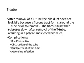 T-tube
•After removal of a T-tube the bile duct does not
leak bile because a fibrous tract forms around the
T-tube prior to removal. The fibrous tract then
scleroses down after removal of the T-tube,
resulting in a patent and closed bile duct.
•Complications:
• Bile Peritonitis
• Obstruction of the tube
• Displacement of the tube
• Ascending infection
 