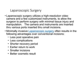 Laparoscopic Surgery
• Laparoscopic surgery utilizes a high-resolution video
camera and a few customized instruments, to allow the
surgeon to perform surgery with minimal tissue injury and
manipulation. The camera and instruments are inserted
thru various ports inserted thru small incisions.
• Minimally invasive Laparoscopic surgery often results in the
following advantages over conventional incisions:
• Less post operative pain
• Less complications
• Shorter recovery period
• Earlier return to work
• Smaller incisions
• Better cosmetic result
 