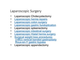 Laparoscopic Surgery
• Laparoscopic Cholecystectomy
• Laparoscopic hernia repairs
• Laparoscopic colon surgery
• Laparoscopic gastric fundoplication
• Laparoscopic spleenectomy
• Laparoscopic intestinal surgery
• Laparoscopic Hiatal hernia surgery
• Surgical weight loss procedures:
(VBG) vertical banded gastroplasty
Roux-en-Y gastric bypass
• Laparoscopic appendectomy
 