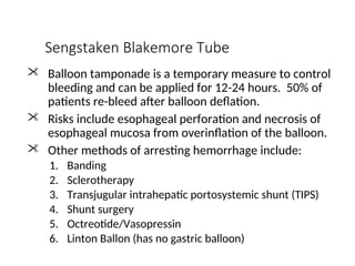Sengstaken Blakemore Tube
 Balloon tamponade is a temporary measure to control
bleeding and can be applied for 12-24 hours. 50% of
patients re-bleed after balloon deflation.
 Risks include esophageal perforation and necrosis of
esophageal mucosa from overinflation of the balloon.
 Other methods of arresting hemorrhage include:
1. Banding
2. Sclerotherapy
3. Transjugular intrahepatic portosystemic shunt (TIPS)
4. Shunt surgery
5. Octreotide/Vasopressin
6. Linton Ballon (has no gastric balloon)
 