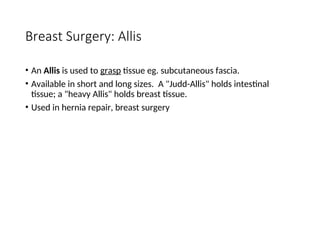 Breast Surgery: Allis
• An Allis is used to grasp tissue eg. subcutaneous fascia.
• Available in short and long sizes. A "Judd-Allis" holds intestinal
tissue; a "heavy Allis" holds breast tissue.
• Used in hernia repair, breast surgery
 