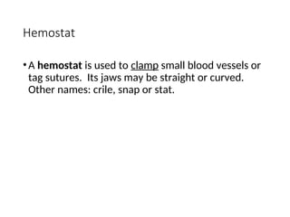 Hemostat
•A hemostat is used to clamp small blood vessels or
tag sutures. Its jaws may be straight or curved.
Other names: crile, snap or stat.
 