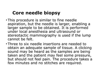Core needle biopsy
• This procedure is similar to fine needle
aspiration, but the needle is larger, enabling a
larger sample to be obtained. It is performed
under local anesthesia and ultrasound or
stereotactic mammography is used if the lump
cannot be felt.
• Three to six needle insertions are needed to
obtain an adequate sample of tissue. A clicking
sound may be heard as the samples are being
taken and the patient may feel some pressure,
but should not feel pain. The procedure takes a
few minutes and no stitches are required.
 