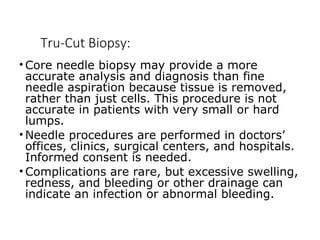 Tru-Cut Biopsy:
• Core needle biopsy may provide a more
accurate analysis and diagnosis than fine
needle aspiration because tissue is removed,
rather than just cells. This procedure is not
accurate in patients with very small or hard
lumps.
• Needle procedures are performed in doctors’
offices, clinics, surgical centers, and hospitals.
Informed consent is needed.
• Complications are rare, but excessive swelling,
redness, and bleeding or other drainage can
indicate an infection or abnormal bleeding.
 