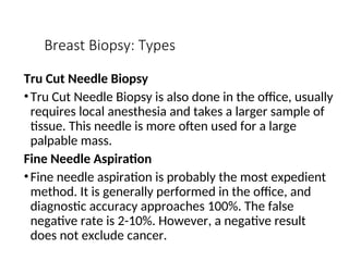 Breast Biopsy: Types
Tru Cut Needle Biopsy
•Tru Cut Needle Biopsy is also done in the office, usually
requires local anesthesia and takes a larger sample of
tissue. This needle is more often used for a large
palpable mass.
Fine Needle Aspiration
•Fine needle aspiration is probably the most expedient
method. It is generally performed in the office, and
diagnostic accuracy approaches 100%. The false
negative rate is 2-10%. However, a negative result
does not exclude cancer.
 