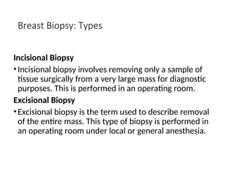 Breast Biopsy: Types
Incisional Biopsy
•Incisional biopsy involves removing only a sample of
tissue surgically from a very large mass for diagnostic
purposes. This is performed in an operating room.
Excisional Biopsy
•Excisional biopsy is the term used to describe removal
of the entire mass. This type of biopsy is performed in
an operating room under local or general anesthesia.
 